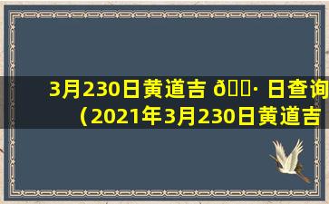 3月230日黄道吉 🕷 日查询（2021年3月230日黄道吉日查询）